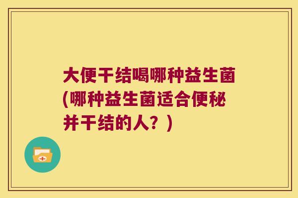 大便干结喝哪种益生菌(哪种益生菌适合便秘并干结的人？)