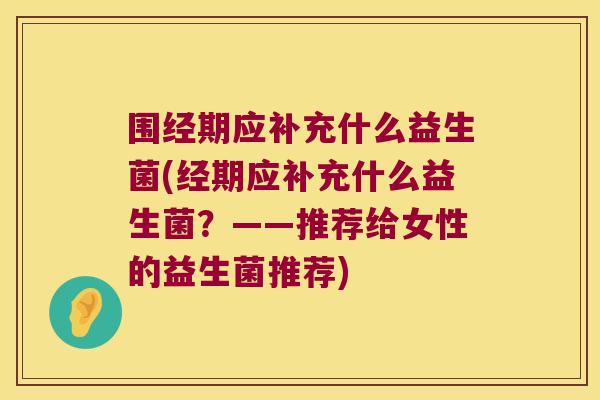围经期应补充什么益生菌(经期应补充什么益生菌?——推荐给女性的益生菌推荐) 围经期应补充什么益生菌(经期应补充什么益生菌?——推荐给女性的益生菌推荐)