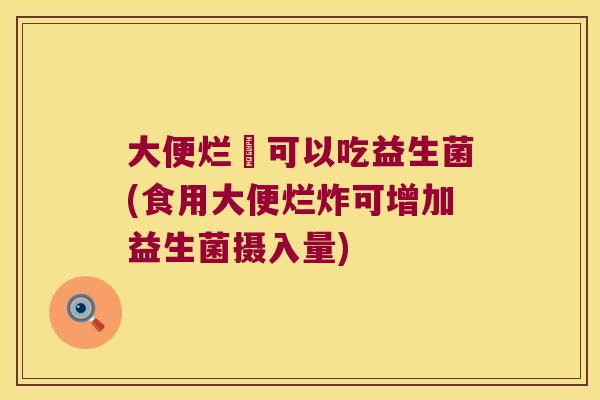 大便烂炶可以吃益生菌(食用大便烂炸可增加益生菌摄入量)