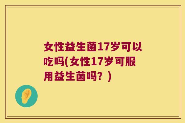 女性益生菌17岁可以吃吗(女性17岁可服用益生菌吗？)
