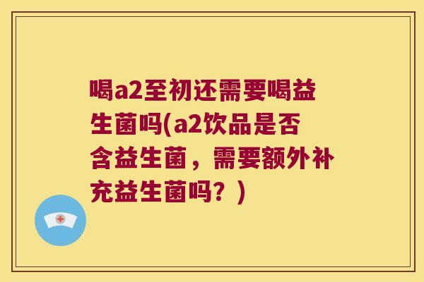 喝a2至初还需要喝益生菌吗(a2饮品是否含益生菌，需要额外补充益生菌吗？)