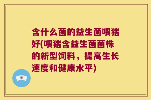 含什么菌的益生菌喂猪好(喂猪含益生菌菌株的新型饲料，提高生长速度和健康水平)