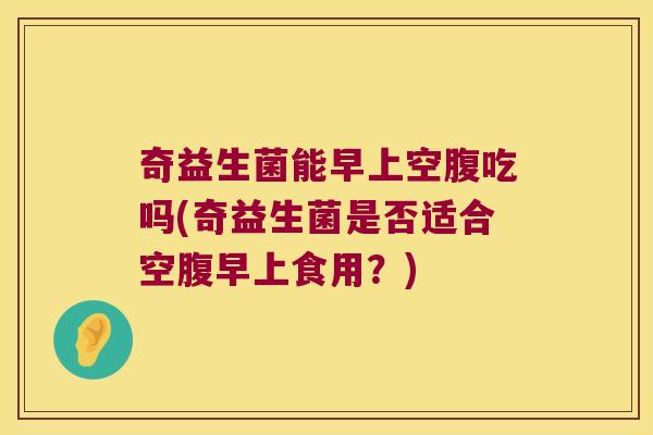奇益生菌能早上空腹吃吗(奇益生菌是否适合空腹早上食用?) 奇益生菌能早上空腹吃吗(奇益生菌是否适合空腹早上食用?)