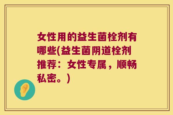 女性用的益生菌栓剂有哪些(益生菌阴道栓剂推荐：女性专属，顺畅私密。)