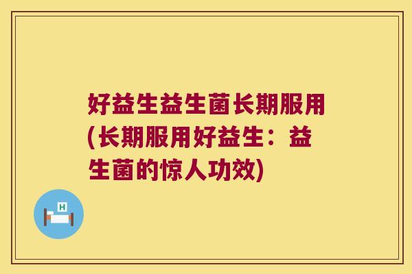 好益生益生菌长期服用(长期服用好益生：益生菌的惊人功效)