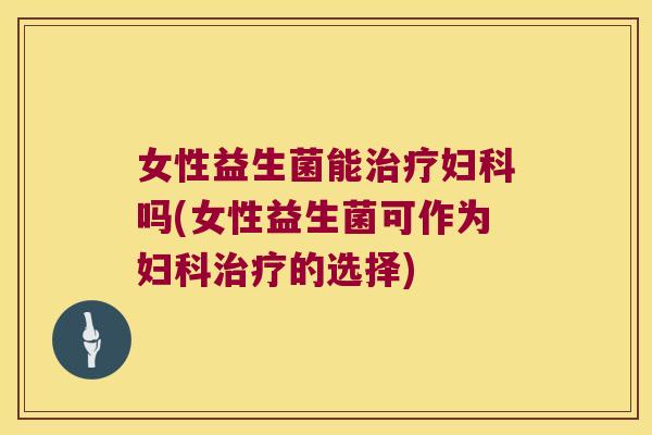 女性益生菌能治疗妇科吗(女性益生菌可作为妇科治疗的选择)