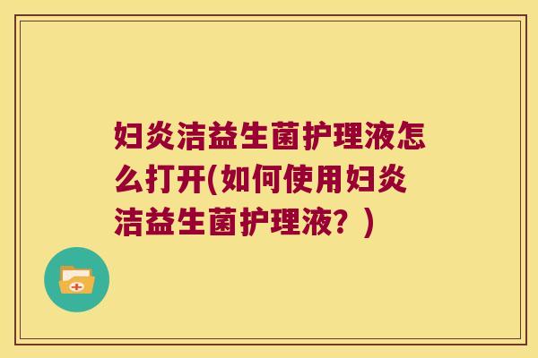 妇炎洁益生菌护理液怎么打开(如何使用妇炎洁益生菌护理液？)