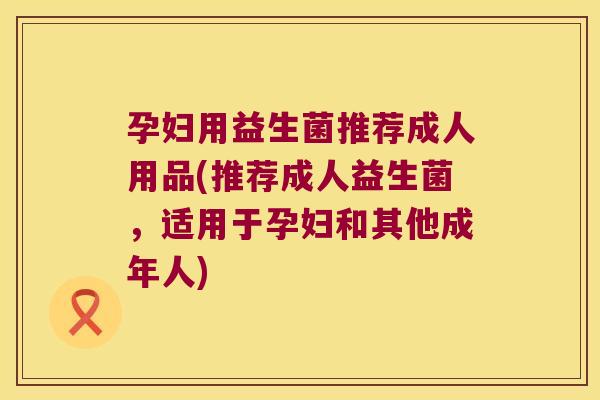 孕妇用益生菌推荐成人用品(推荐成人益生菌，适用于孕妇和其他成年人)