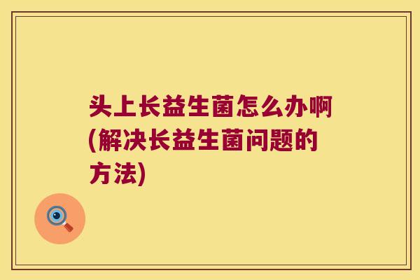 头上长益生菌怎么办啊(解决长益生菌问题的方法)