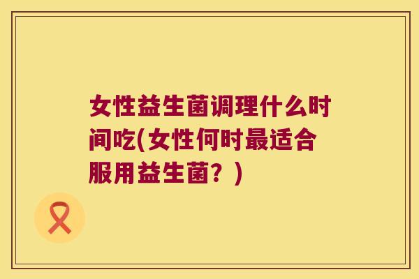 女性益生菌调理什么时间吃(女性何时最适合服用益生菌？)