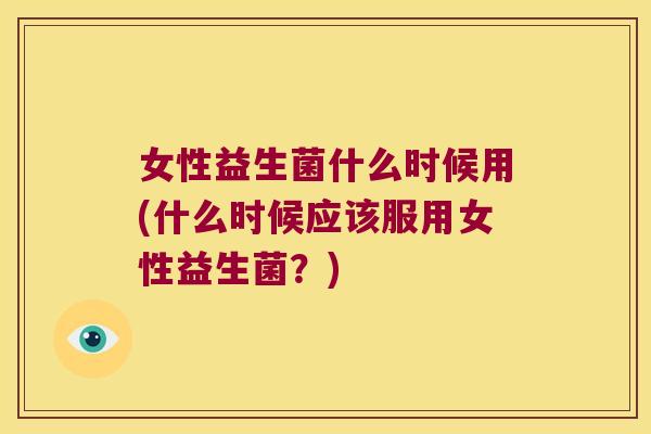 女性益生菌什么时候用(什么时候应该服用女性益生菌？)
