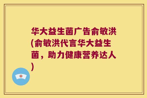 华大益生菌广告俞敏洪(俞敏洪代言华大益生菌，助力健康营养达人)