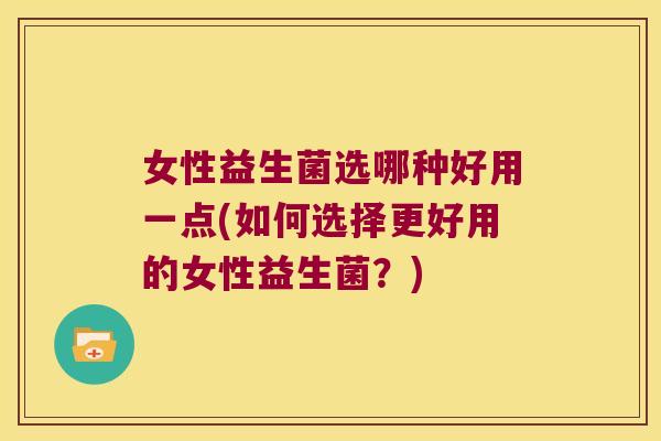 女性益生菌选哪种好用一点(如何选择更好用的女性益生菌？)