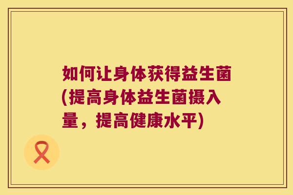 如何让身体获得益生菌(提高身体益生菌摄入量，提高健康水平)