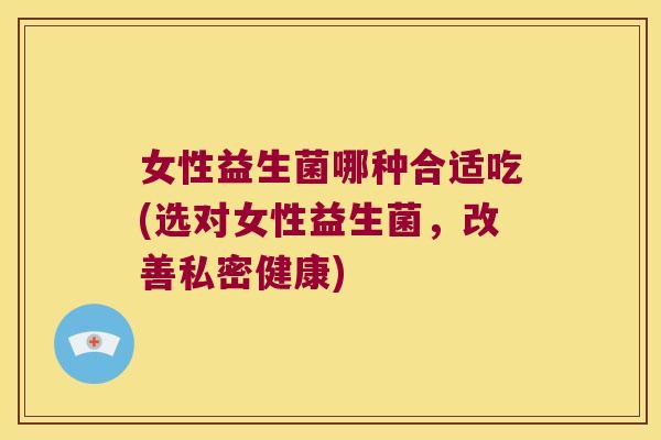 女性益生菌哪种合适吃(选对女性益生菌，改善私密健康)
