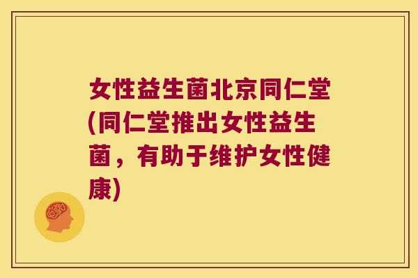 女性益生菌北京同仁堂(同仁堂推出女性益生菌，有助于维护女性健康)