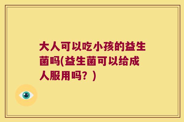 大人可以吃小孩的益生菌吗(益生菌可以给成人服用吗？)
