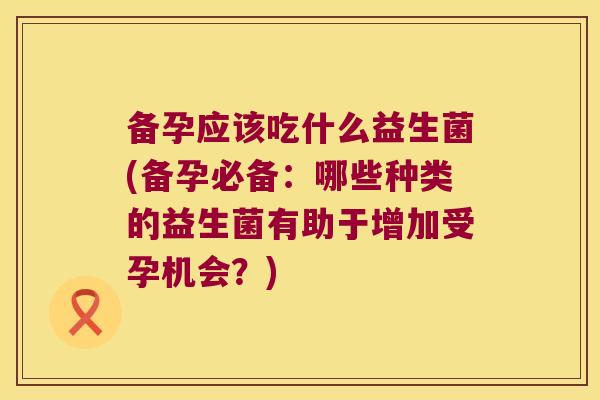备孕应该吃什么益生菌(备孕必备：哪些种类的益生菌有助于增加受孕机会？)