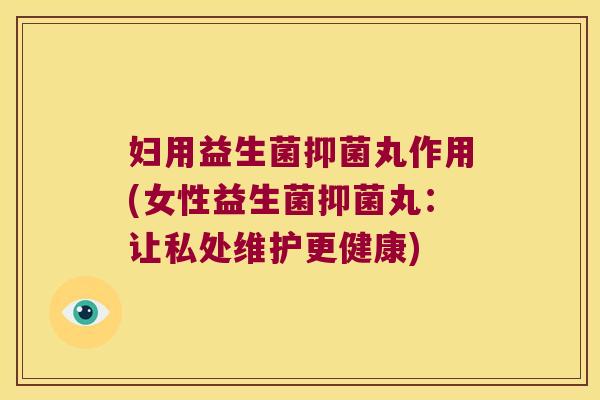 妇用益生菌抑菌丸作用(女性益生菌抑菌丸：让私处维护更健康)