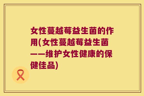 女性蔓越莓益生菌的作用(女性蔓越莓益生菌——维护女性健康的保健佳品) 女性蔓越莓益生菌的作用(女性蔓越莓益生菌——维护女性健康的保健佳品)