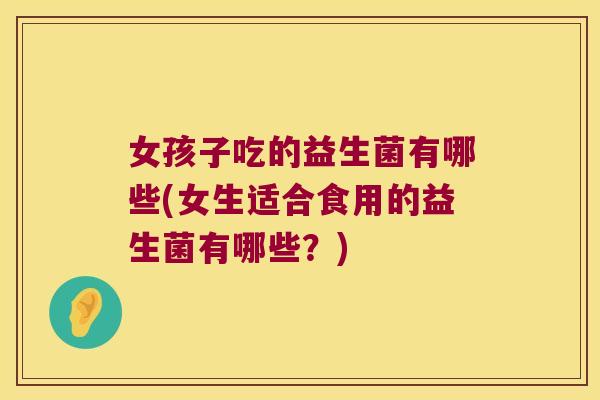 女孩子吃的益生菌有哪些(女生适合食用的益生菌有哪些?) 女孩子吃的益生菌有哪些(女生适合食用的益生菌有哪些?)