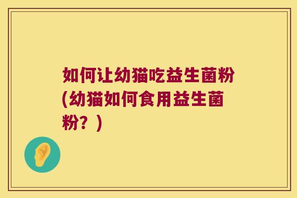如何让幼猫吃益生菌粉(幼猫如何食用益生菌粉?) 如何让幼猫吃益生菌粉(幼猫如何食用益生菌粉?)