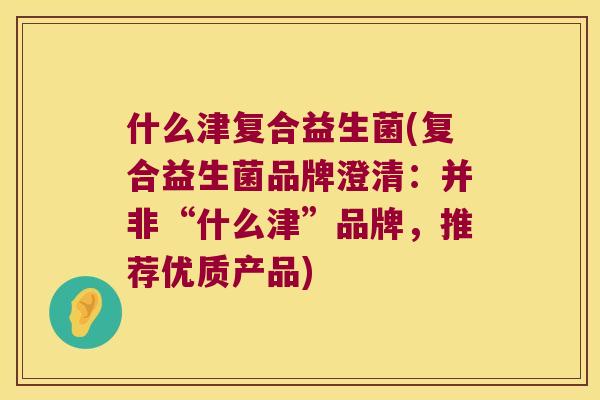 什么津复合益生菌(复合益生菌品牌澄清：并非“什么津”品牌，推荐优质产品)