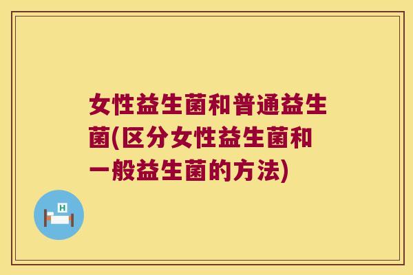 女性益生菌和普通益生菌(区分女性益生菌和一般益生菌的方法)