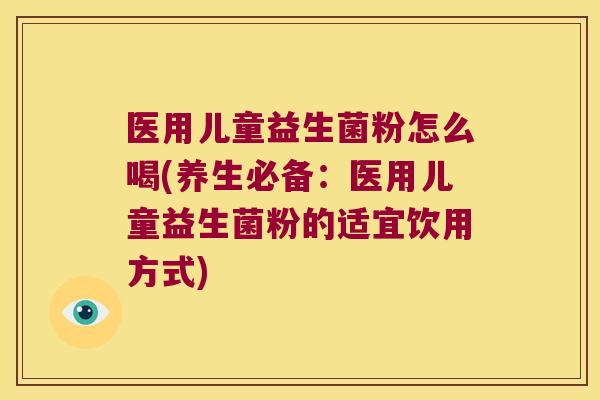 医用儿童益生菌粉怎么喝(养生必备：医用儿童益生菌粉的适宜饮用方式)
