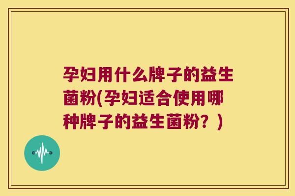 孕妇用什么牌子的益生菌粉(孕妇适合使用哪种牌子的益生菌粉？)