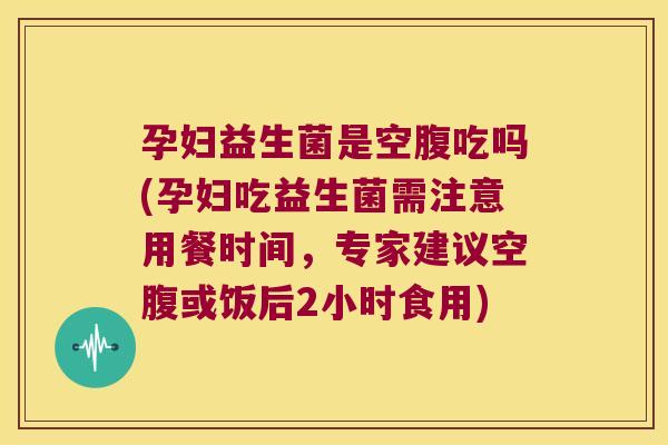 孕妇益生菌是空腹吃吗(孕妇吃益生菌需注意用餐时间，专家建议空腹或饭后2小时食用)