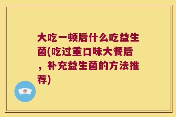大吃一顿后什么吃益生菌(吃过重口味大餐后，补充益生菌的方法推荐)