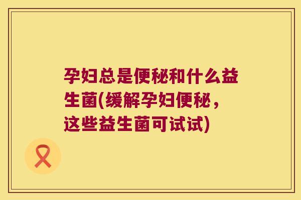 孕妇总是和什么益生菌(缓解孕妇,这些益生菌可试试) 孕妇总是和什么益生菌(缓解孕妇,这些益生菌可试试)