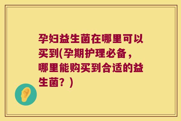 孕妇益生菌在哪里可以买到(孕期护理必备,哪里能购买到合适的益生菌?) 孕妇益生菌在哪里可以买到(孕期护理必备,哪里能购买到合适的益生菌?)