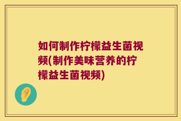如何制作柠檬益生菌视频(制作美味营养的柠檬益生菌视频)