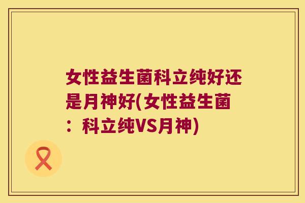 女性益生菌科立纯好还是月神好(女性益生菌：科立纯VS月神)