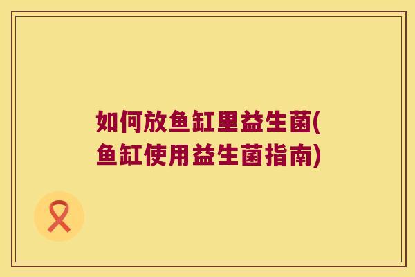 如何放鱼缸里益生菌(鱼缸使用益生菌指南)