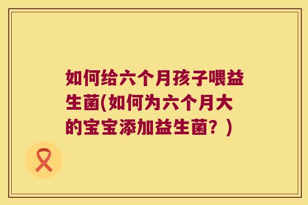如何给六个月孩子喂益生菌(如何为六个月大的宝宝添加益生菌？)