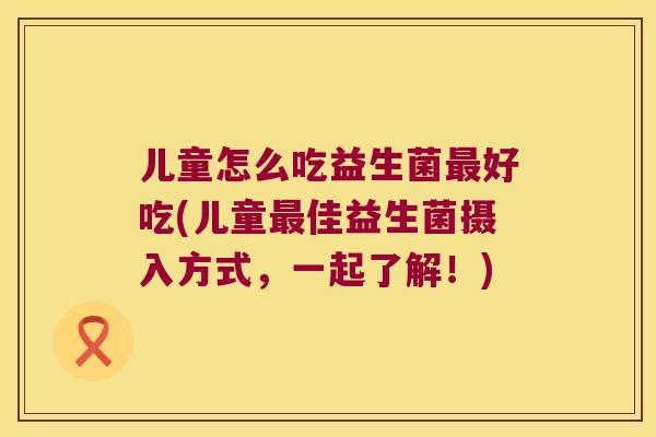 儿童怎么吃益生菌好吃(儿童佳益生菌摄入方式,一起了解!) 儿童怎么吃益生菌好吃(儿童佳益生菌摄入方式,一起了解!)