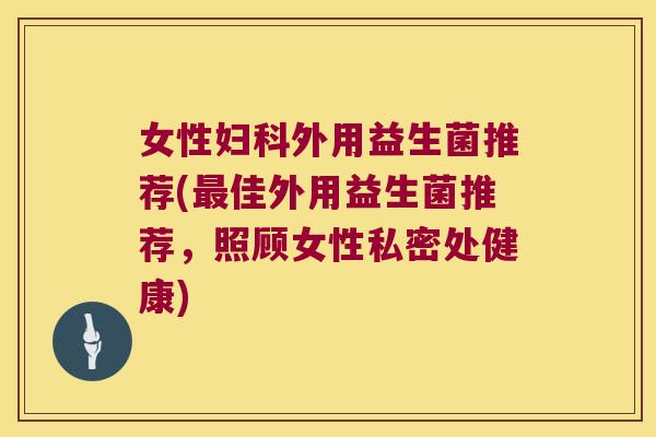女性妇科外用益生菌推荐(最佳外用益生菌推荐，照顾女性私密处健康)