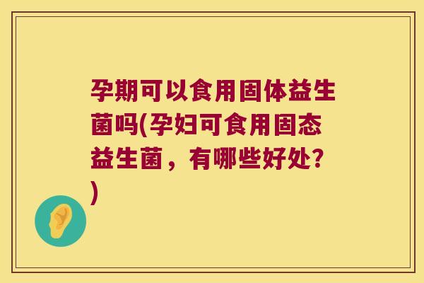 孕期可以食用固体益生菌吗(孕妇可食用固态益生菌,有哪些好处?) 孕期可以食用固体益生菌吗(孕妇可食用固态益生菌,有哪些好处?)