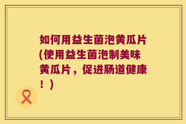 如何用益生菌泡黄瓜片(使用益生菌泡制美味黄瓜片，促进肠道健康！)