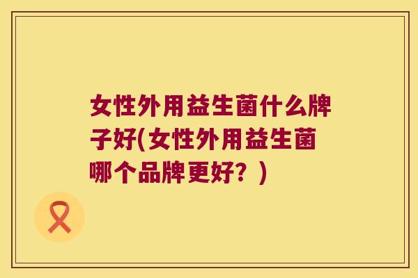 女性外用益生菌什么牌子好(女性外用益生菌哪个品牌更好？)