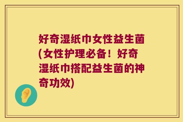 好奇湿纸巾女性益生菌(女性护理必备！好奇湿纸巾搭配益生菌的神奇功效)