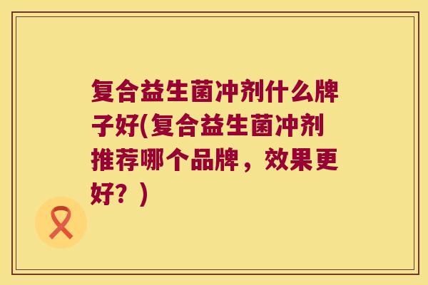 复合益生菌冲剂什么牌子好(复合益生菌冲剂推荐哪个品牌，效果更好？)