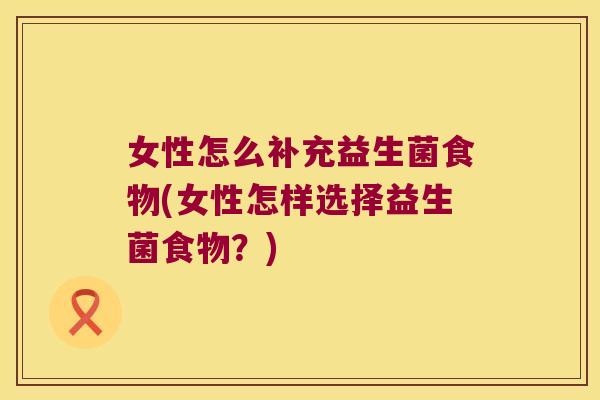 女性怎么补充益生菌食物(女性怎样选择益生菌食物？)