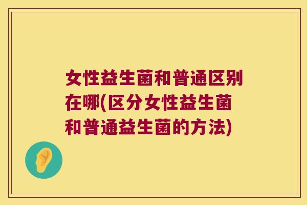 女性益生菌和普通区别在哪(区分女性益生菌和普通益生菌的方法)