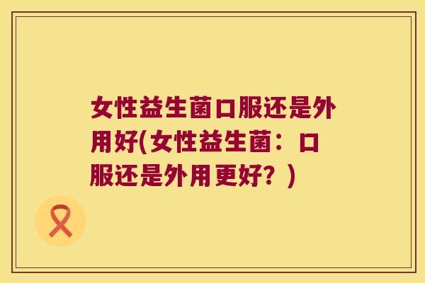 女性益生菌口服还是外用好(女性益生菌:口服还是外用更好?) 女性益生菌口服还是外用好(女性益生菌:口服还是外用更好?)