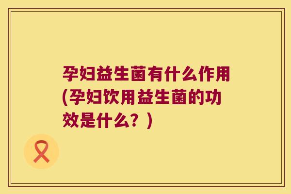 孕妇益生菌有什么作用(孕妇饮用益生菌的功效是什么？)