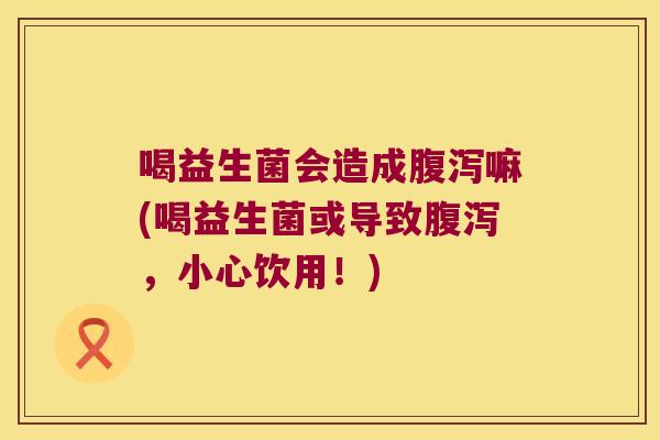喝益生菌会造成腹泻嘛(喝益生菌或导致腹泻，小心饮用！)
